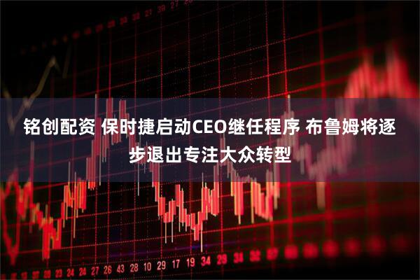 铭创配资 保时捷启动CEO继任程序 布鲁姆将逐步退出专注大众转型