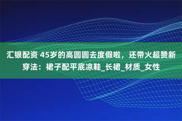 汇银配资 45岁的高圆圆去度假啦，还带火超赞新穿法：裙子配平底凉鞋_长裙_材质_女性