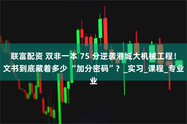 联富配资 双非一本 75 分逆袭港城大机械工程！文书到底藏着多少 “加分密码”？_实习_课程_专业