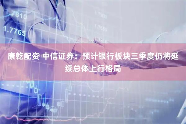 康乾配资 中信证券：预计银行板块三季度仍将延续总体上行格局