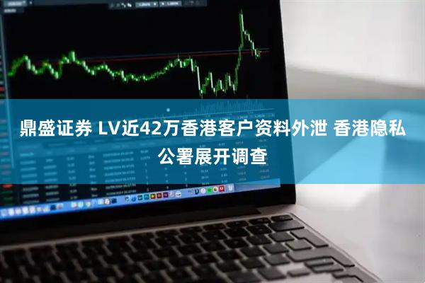 鼎盛证券 LV近42万香港客户资料外泄 香港隐私公署展开调查