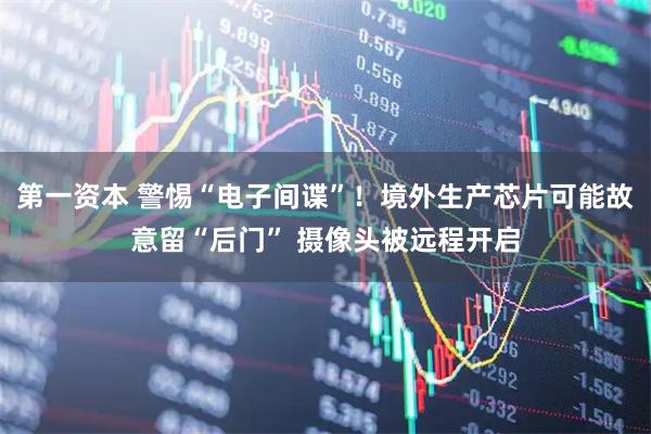 第一资本 警惕“电子间谍”！境外生产芯片可能故意留“后门” 摄像头被远程开启