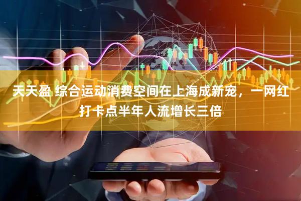 天天盈 综合运动消费空间在上海成新宠，一网红打卡点半年人流增长三倍