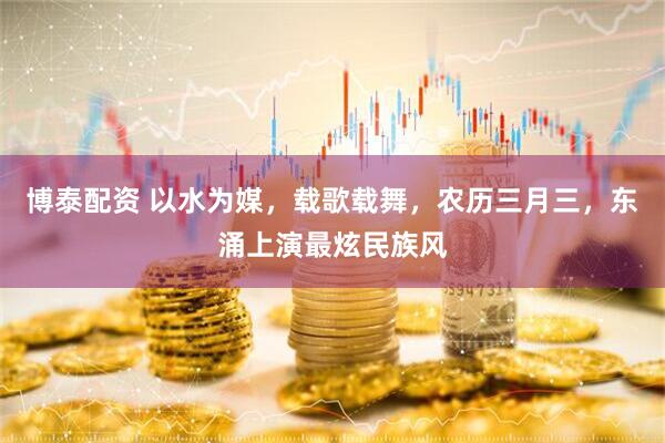 博泰配资 以水为媒，载歌载舞，农历三月三，东涌上演最炫民族风