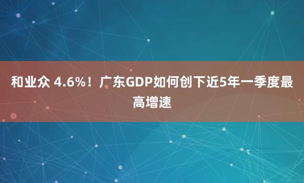 和业众 4.6%！广东GDP如何创下近5年一季度最高增速