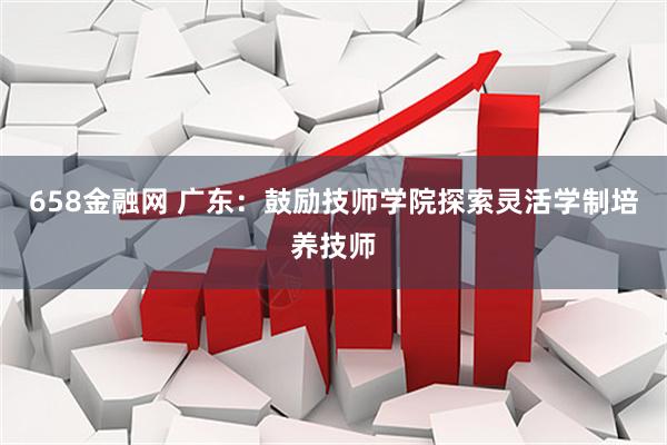 658金融网 广东：鼓励技师学院探索灵活学制培养技师