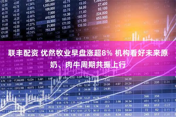联丰配资 优然牧业早盘涨超8% 机构看好未来原奶、肉牛周期共振上行