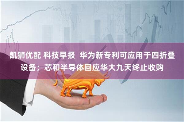 凯狮优配 科技早报  华为新专利可应用于四折叠设备；芯和半导体回应华大九天终止收购