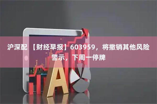沪深配 【财经早报】603959，将撤销其他风险警示，下周一停牌