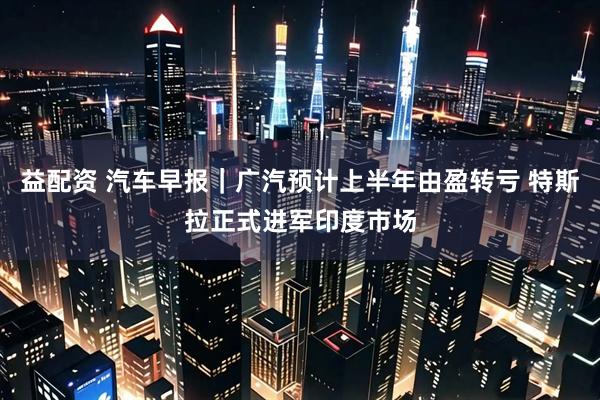 益配资 汽车早报｜广汽预计上半年由盈转亏 特斯拉正式进军印度市场
