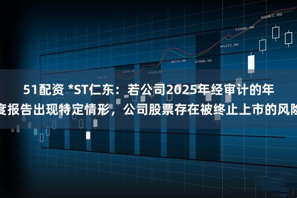 51配资 *ST仁东：若公司2025年经审计的年度报告出现特定情形，公司股票存在被终止上市的风险