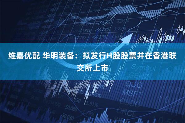 维嘉优配 华明装备：拟发行H股股票并在香港联交所上市