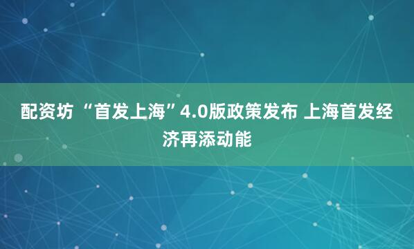 配资坊 “首发上海”4.0版政策发布 上海首发经济再添动能