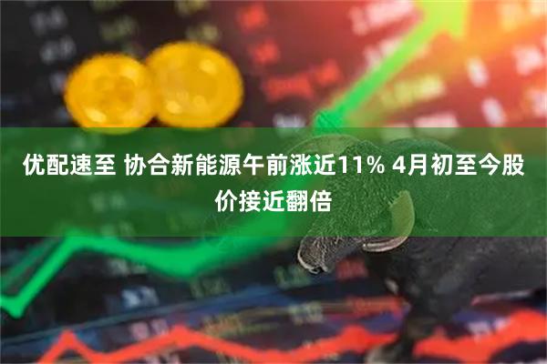 优配速至 协合新能源午前涨近11% 4月初至今股价接近翻倍