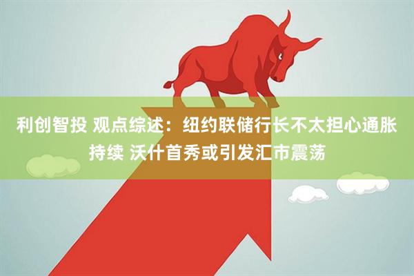 利创智投 观点综述：纽约联储行长不太担心通胀持续 沃什首秀或引发汇市震荡