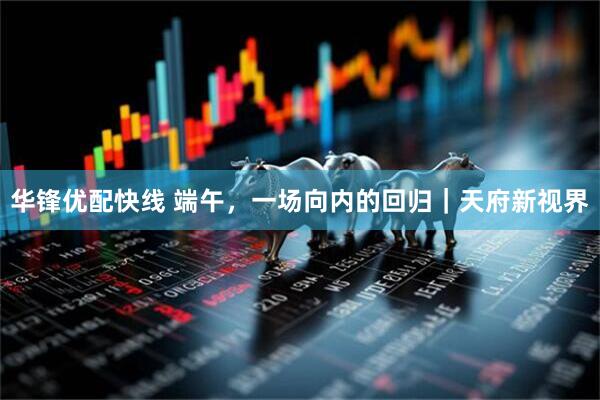 华锋优配快线 端午，一场向内的回归｜天府新视界