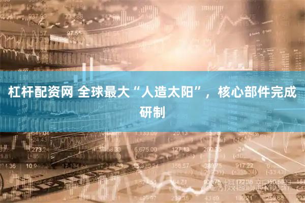 杠杆配资网 全球最大“人造太阳”，核心部件完成研制