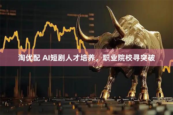 淘优配 AI短剧人才培养，职业院校寻突破
