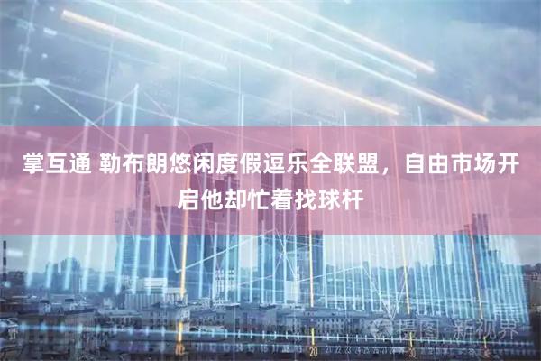 掌互通 勒布朗悠闲度假逗乐全联盟，自由市场开启他却忙着找球杆