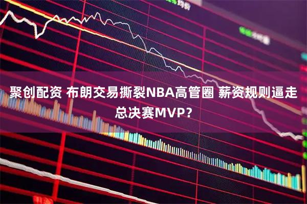 聚创配资 布朗交易撕裂NBA高管圈 薪资规则逼走总决赛MVP？