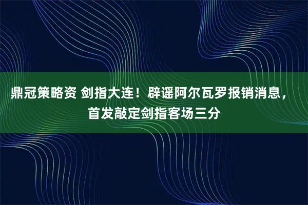 鼎冠策略资 剑指大连！辟谣阿尔瓦罗报销消息， 首发敲定剑指客场三分