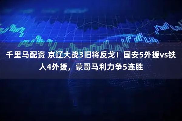 千里马配资 京辽大战3旧将反戈！国安5外援vs铁人4外援，蒙哥马利力争5连胜