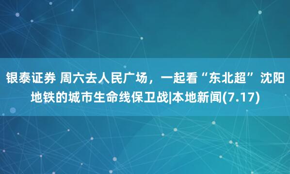 银泰证券 周六去人民广场，一起看“东北超” 沈阳地铁的城市生命线保卫战|本地新闻(7.17)