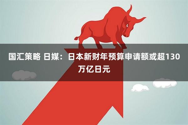 国汇策略 日媒：日本新财年预算申请额或超130万亿日元